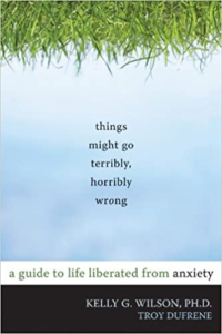 Things Might Go Terribly, Horribly Wrong: A Guide to Life Liberated from Anxiety, by Kelly G. Wilson, Ph.D.